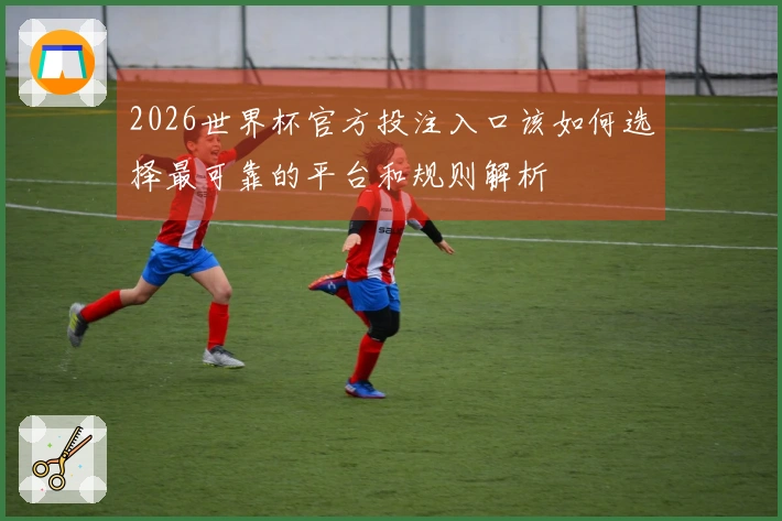 2026世界杯官方投注入口该如何选择最可靠的平台和规则解析