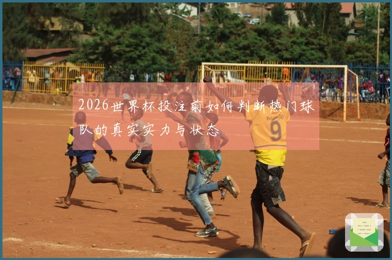 2026世界杯投注前如何判断热门球队的真实实力与状态